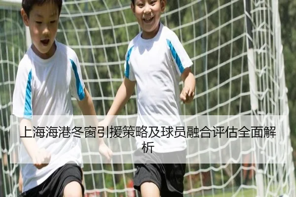 上海海港冬窗引援策略及球员融合评估全面解析
